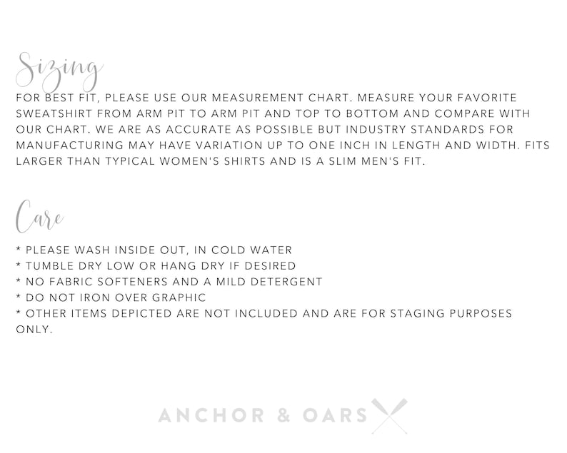May include: Sizing and care instructions for a garment. The text reads: "For best fit, please use our measurement chart. Measure your favorite sweatshirt from arm pit to arm pit and top to bottom and compare with our chart. We are as accurate as possible but industry standards for manufacturing may have variation up to one inch in length and width. Fits larger than typical women's shirts and is a slim men's fit. Care: * Please wash inside out, in cold water * Tumble dry low or hang dry if desired * No fabric softeners and a mild detergent * Do not iron over graphic * Other items depicted are not included and are for staging purposes only. Anchor & Oars"