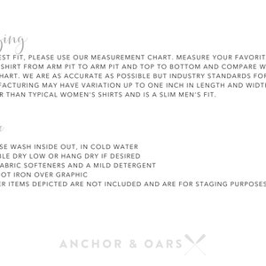 May include: Sizing and care instructions for a garment. The text reads: "For best fit, please use our measurement chart. Measure your favorite sweatshirt from arm pit to arm pit and top to bottom and compare with our chart. We are as accurate as possible but industry standards for manufacturing may have variation up to one inch in length and width. Fits larger than typical women's shirts and is a slim men's fit. Care: * Please wash inside out, in cold water * Tumble dry low or hang dry if desired * No fabric softeners and a mild detergent * Do not iron over graphic * Other items depicted are not included and are for staging purposes only. Anchor & Oars"