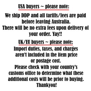 May include: A black text graphic on a white background. The text reads: USA buyers ~ please note: We ship DDP and all tariffs/fees are paid before leaving Australia. There will be no extra fees upon delivery of your order. Yay!! UK/EU buyers ~ please note: Import duties, taxes, and charges aren't included in the item price or postage cost. Please check with your country's customs office to determine what these additional costs will be prior to buying. Thankyou!