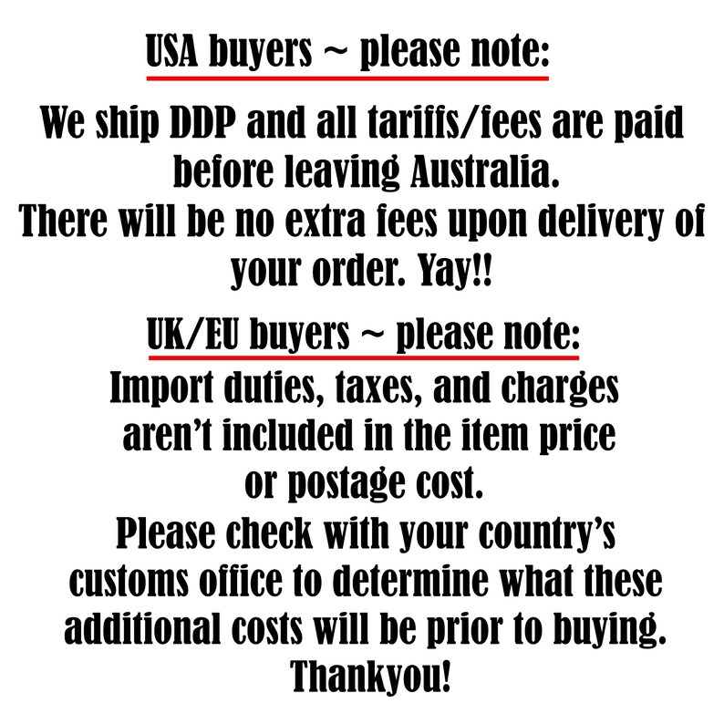 May include: A black text graphic on a white background. The text reads: USA buyers ~ please note: We ship DDP and all tariffs/fees are paid before leaving Australia. There will be no extra fees upon delivery of your order. Yay!! UK/EU buyers ~ please note: Import duties, taxes, and charges aren't included in the item price or postage cost. Please check with your country's customs office to determine what these additional costs will be prior to buying. Thankyou!