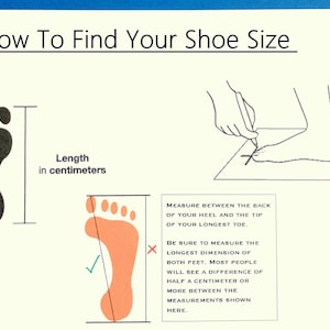 May include: Diagram showing how to measure your foot for shoe size.  Measure the length of your foot in centimeters from the back of your heel to the tip of your longest toe.  Be sure to measure both feet, as there may be a difference of half a centimeter or more between them.