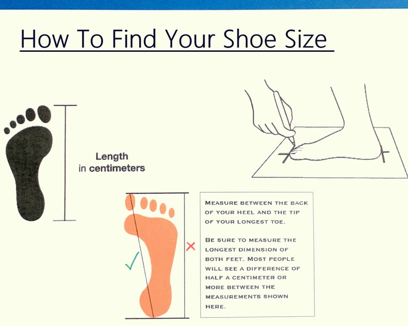 May include: Diagram showing how to measure your foot for shoe size.  Measure the length of your foot in centimeters from the back of your heel to the tip of your longest toe.  Be sure to measure both feet, as there may be a difference of half a centimeter or more between them.
