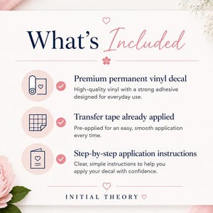 May include: An informational graphic titled What's Included with a pink heart and flower icon. It lists three items: a premium permanent vinyl decal, transfer tape already applied, and step-by-step application instructions. The brand name Initial Theory is at the bottom.