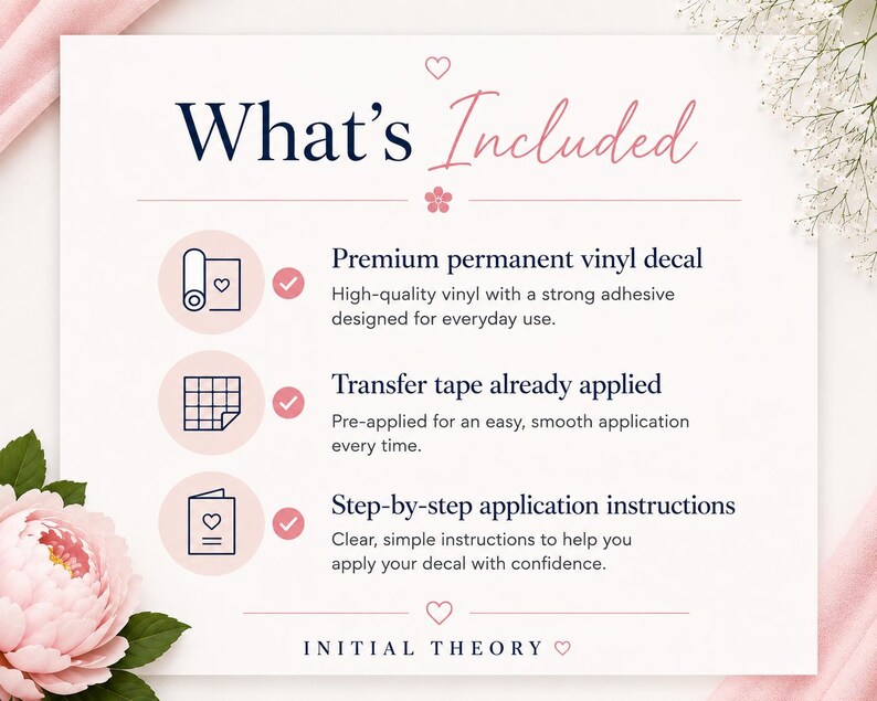 May include: An informational graphic titled What's Included with a pink heart and flower icon. It lists three items: a premium permanent vinyl decal, transfer tape already applied, and step-by-step application instructions. The brand name Initial Theory is at the bottom.