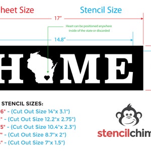 May include: A black and white stencil of the word "HOME" with the state of Wisconsin and a heart inside. The stencil is 14.8 inches wide and 4.6 inches tall. Other stencil sizes are listed below: 16"x 4.36" (Cut Out Size 14"x 3.1"), 14"x 3.8" (Cut Out Size 12.2"x 2.75"), 12"x 3.25" (Cut Out Size 10.4"x 2.3"), 10"x 2.7" (Cut Out Size 8.7"x 2"), 8"x 2.18" (Cut Out Size 7"x 1.5").