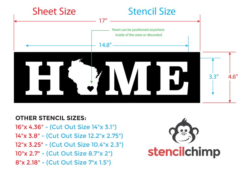 May include: A black and white stencil of the word "HOME" with the state of Wisconsin and a heart inside. The stencil is 14.8 inches wide and 4.6 inches tall. Other stencil sizes are listed below: 16"x 4.36" (Cut Out Size 14"x 3.1"), 14"x 3.8" (Cut Out Size 12.2"x 2.75"), 12"x 3.25" (Cut Out Size 10.4"x 2.3"), 10"x 2.7" (Cut Out Size 8.7"x 2"), 8"x 2.18" (Cut Out Size 7"x 1.5").