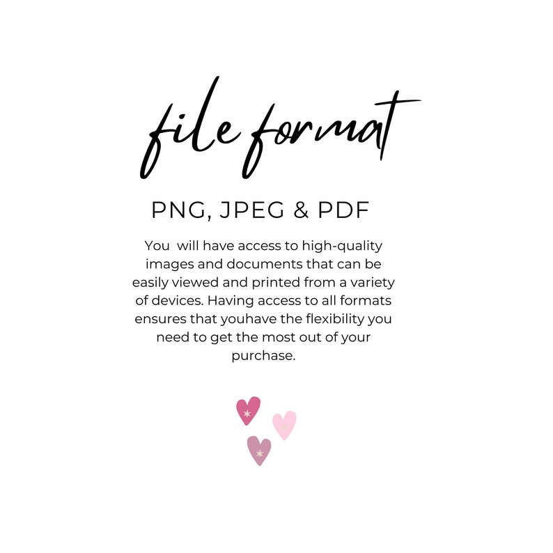 May include: Text that reads "file format" in a handwritten font. Below the text is a list of file formats: PNG, JPEG & PDF. The text explains that the buyer will have access to high-quality images and documents in these formats, which can be easily viewed and printed from a variety of devices. The text also states that having access to all formats ensures flexibility. The text is followed by three pink hearts with white stars.