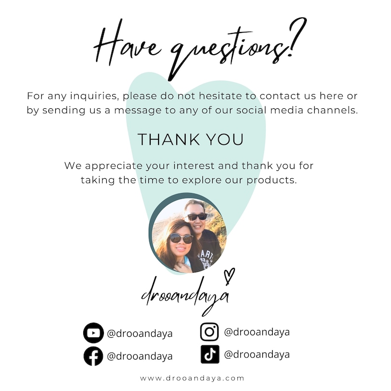 May include: A couple pose for a photo in front of a green heart-shaped background. The text "Have questions?" is at the top of the image. The text "THANK YOU" is below the couple. The text "We appreciate your interest and thank you for taking the time to explore our products." is below the "THANK YOU" text. The text "drooandaya" is below the couple. The text "@drooandaya" is below the "drooandaya" text. The text "www.drooandaya.com" is at the bottom of the image.