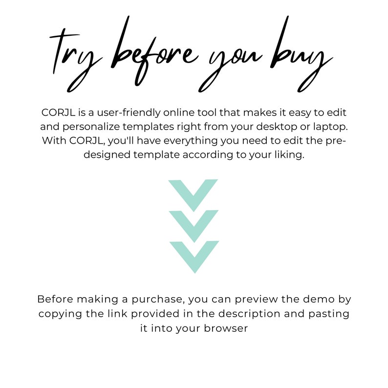 May include: Text overlay on a white background reads "try before you buy".  CORJL is a user-friendly online tool that makes it easy to edit and personalise templates right from your desktop or laptop. With CORJL, you'll have everything you need to edit the pre-designed template according to your liking.  Three teal downward arrows point to the text below.  Before making a purchase, you can preview the demo by copying the link provided in the description and pasting it into your browser.