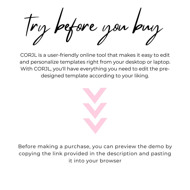 May include: Text graphic that reads "try before you buy".  CORJL is a user-friendly online tool that makes it easy to edit and personalize templates right from your desktop or laptop. With CORJL, you'll have everything you need to edit the pre-designed template according to your liking.  Before making a purchase, you can preview the demo by copying the link provided in the description and pasting it into your browser.