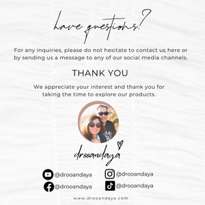 May include: A white background with text that reads "have questions?" and "THANK YOU". The text also includes "For any inquiries, please do not hesitate to contact us here or by sending us a message to any of our social media channels." and "We appreciate your interest and thank you for taking the time to explore our products." The text also includes social media handles for Instagram, Facebook, TikTok, and YouTube. The text also includes the website address "www.drooandaya.com".
