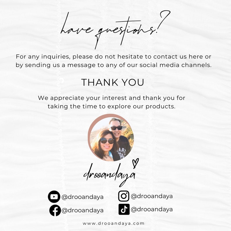 May include: A white background with text that reads "have questions?" and "THANK YOU". The text also includes "For any inquiries, please do not hesitate to contact us here or by sending us a message to any of our social media channels." and "We appreciate your interest and thank you for taking the time to explore our products." The text also includes social media handles for Instagram, Facebook, TikTok, and YouTube. The text also includes the website address "www.drooandaya.com".