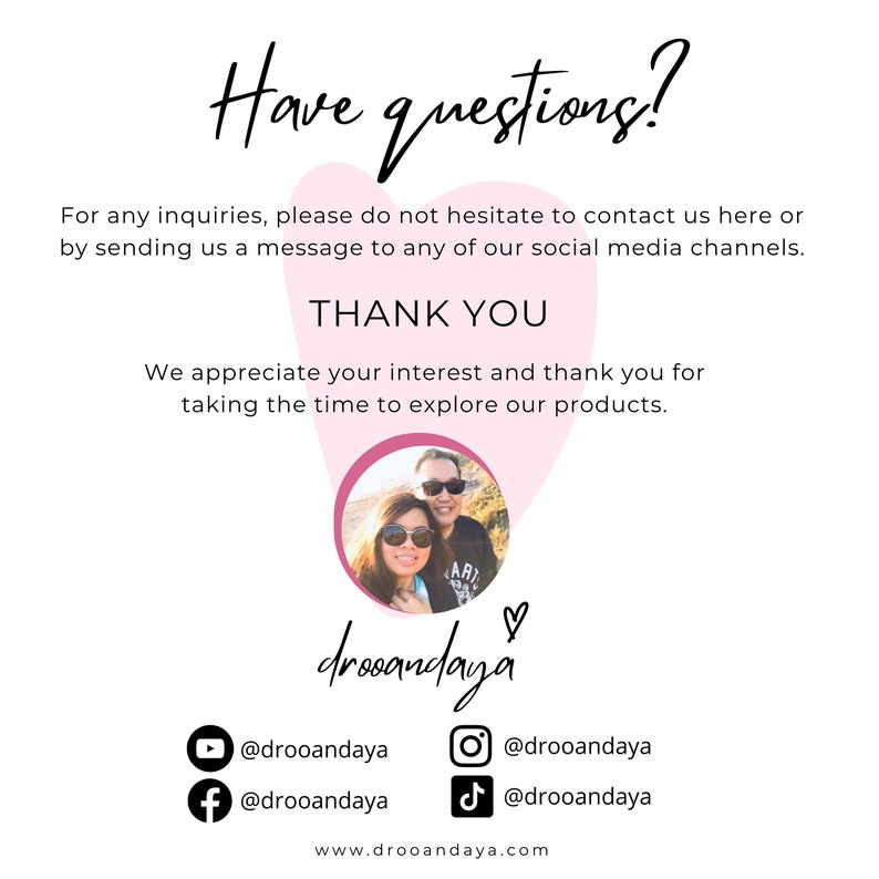 May include: A couple poses for a photo in front of a pink heart with the text "drooandaya" written below. The text "Have questions?" is at the top of the image. The text "For any inquiries, please do not hesitate to contact us here or by sending us a message to any of our social media channels." is below the heart. The text "THANK YOU" is below the previous text. The text "We appreciate your interest and thank you for taking the time to explore our products." is below the previous text. The text "@drooandaya" is below the heart, along with icons for YouTube, Instagram, TikTok, and Facebook. The text "www.drooandaya.com" is at the bottom of the image.