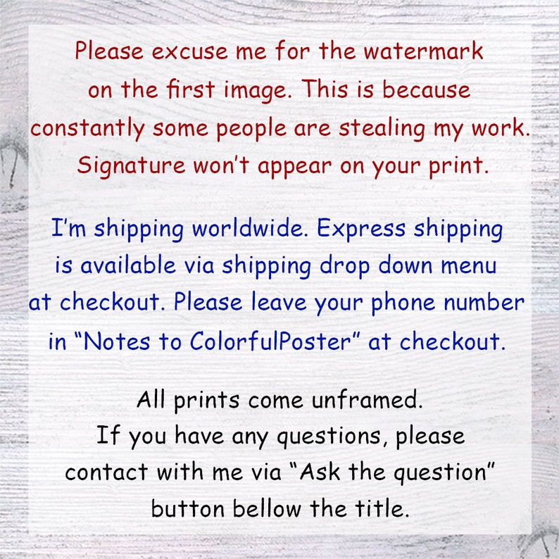 May include: Text on a white wood background explaining that the watermark on the first image is due to people stealing the artist's work. The text also states that the signature will not appear on the print. The text also explains that the artist ships worldwide and offers express shipping. The text also asks buyers to leave their phone number in the notes to the seller at checkout. The text also states that all prints come unframed. The text also explains that buyers can contact the artist with any questions by clicking the "Ask the question" button below the title.