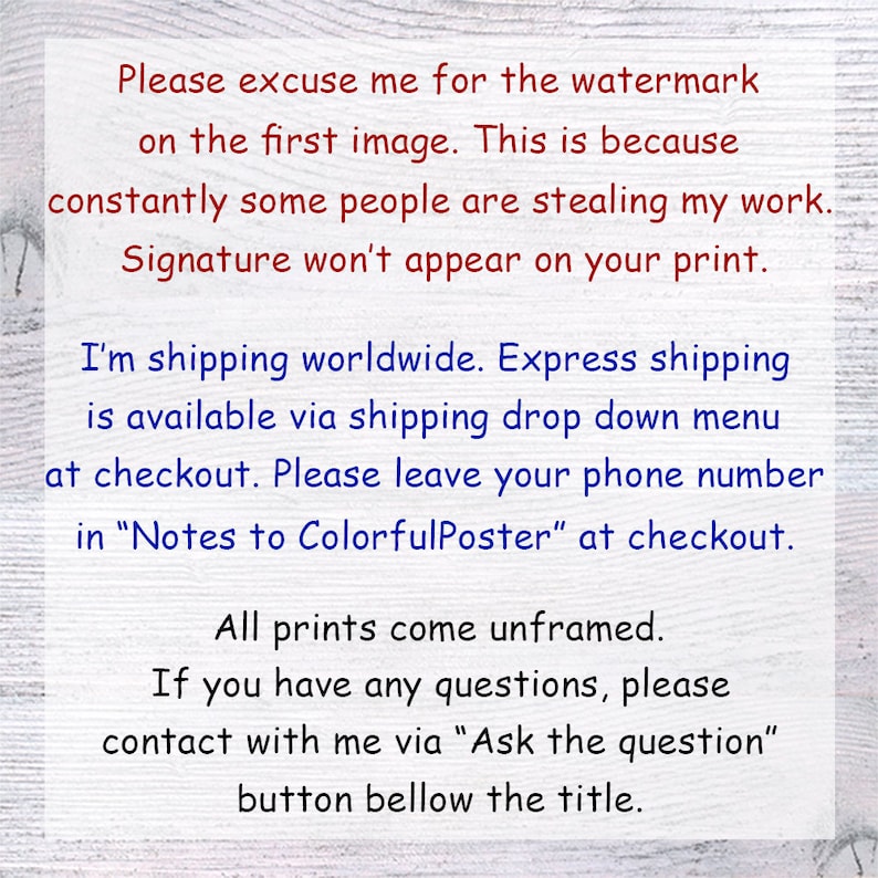 May include: Text on a white wood background explaining that the watermark on the first image is due to people stealing the artist's work. The text also states that the signature will not appear on the print. The text also explains that the artist ships worldwide and offers express shipping. The text also asks buyers to leave their phone number in the notes to the seller at checkout. The text also states that all prints come unframed and that buyers can contact the artist with any questions by clicking the "Ask the question" button below the title.