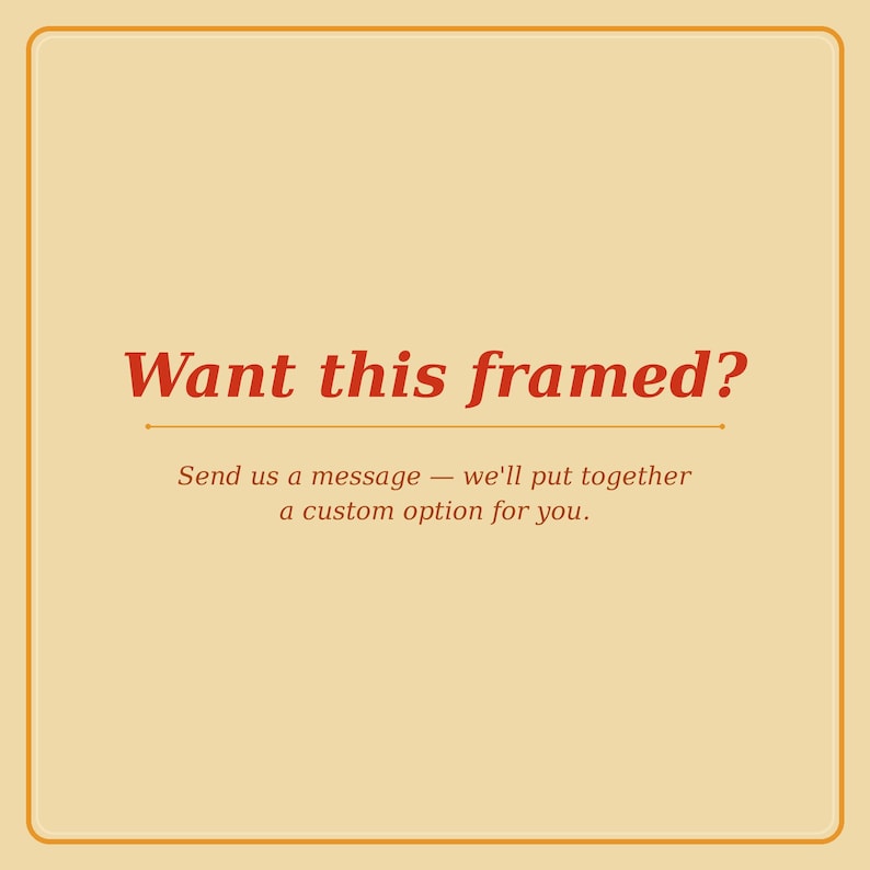 May include: A square image with a cream-colored background and a thin orange border. The text "Want this framed?" is in a bold, red script. Below, smaller text reads, "Send us a message - we'll put together a custom option for you."