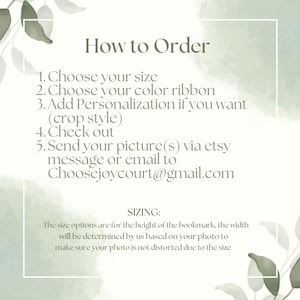 May include: How to order a personalized bookmark. Choose your size, ribbon color, and add personalization. Send your picture via Etsy message or email to Choosejoycourt@gmail.com. The size options are for the height of the bookmark, the width will be determined by us based on your photo to make sure your photo is not distorted due to the size.