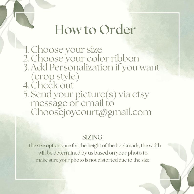 May include: How to order a personalized bookmark. Choose your size, ribbon color, and add personalization. Send your picture via Etsy message or email to Choosejoycourt@gmail.com. The size options are for the height of the bookmark, the width will be determined by us based on your photo to make sure your photo is not distorted due to the size.