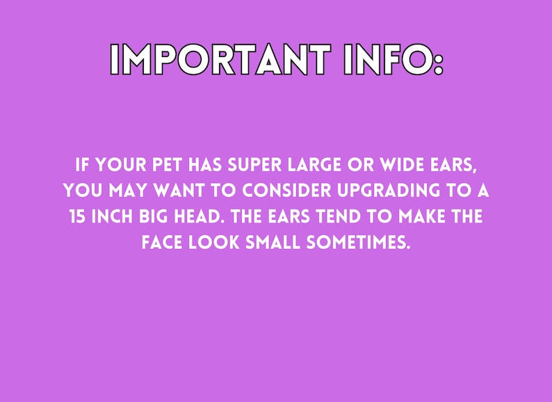 If your pet has super larger or wide ears, you may want to consider upgrading to a 15 inch big head. The ears tend to make the face look small sometimes.