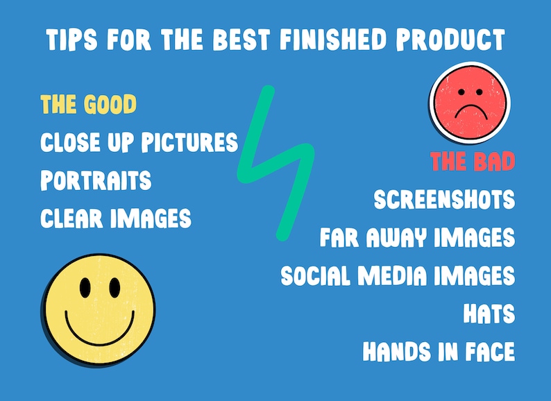 Tips for the best finished product. Send close up images, portraits and clear images. Don't send screenshots, far away images, social media images, images with large hats, or hands covering the face.