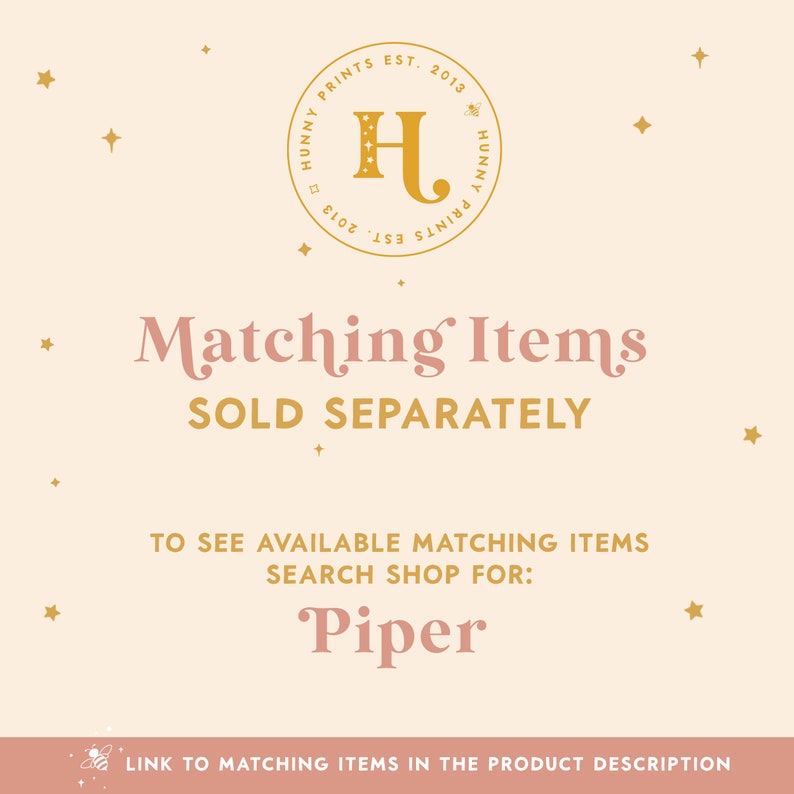 May include: A graphic with a gold logo that says "Hunny Prints Est. 2013" with a bee icon. The text "Matching Items Sold Separately" is in pink. The text "To see available matching items search shop for: Piper" is in pink. A link to matching items in the product description is included.