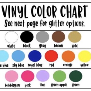 May include: A color chart for vinyl with 18 different colors, including white, black, gray, brown, gold, pale blue, sky blue, royal blue, red, orange, yellow, bubblegum, pink, lilac, green apple, and green. The chart has the text "VINYL COLOR CHART" and "See next page for glitter options."