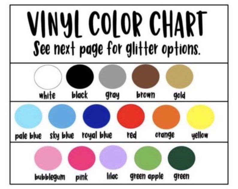 May include: A color chart for vinyl with 18 different colors, including white, black, gray, brown, gold, pale blue, sky blue, royal blue, red, orange, yellow, bubblegum, pink, lilac, green apple, and green. The chart has the text "VINYL COLOR CHART" and "See next page for glitter options."