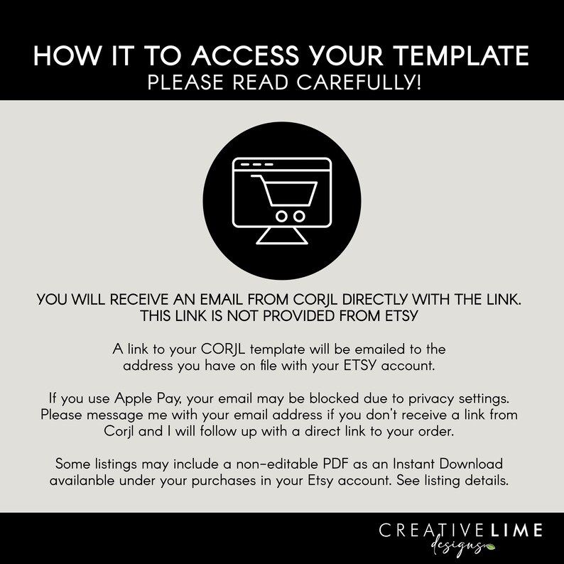 May include: An informational graphic with black text on a light gray background. It states: HOW IT TO ACCESS YOUR TEMPLATE PLEASE READ CAREFULLY! YOU WILL RECEIVE AN EMAIL FROM CORJL DIRECTLY WITH THE LINK. THIS LINK IS NOT PROVIDED FROM ETSY. A link to your CORJL template will be emailed to the address you have on file with your ETSY account. If you use Apple Pay, your email may be blocked due to privacy settings. Please message me with your email address if you don't receive a link from Corjl and I will follow up with a direct link to your order. Some listings may include a non-editable PDF as an Instant Download available under your purchases in your Etsy account. See listing details. CREATIVE LIME designs.