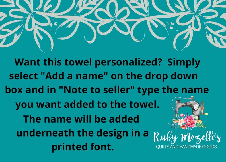 May include: A teal blue background with white floral border and text that reads: Want this towel personalized? Simply select "Add a name" on the drop down box and in "Note to seller" type the name you want added to the towel. The name will be added underneath the design in a printed font.  Ruby Mozelle's Quilts and Handmade Goods.