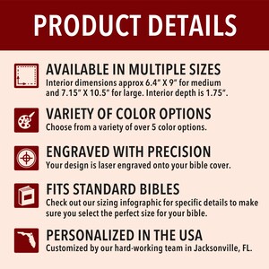May include: Product details for personalized bible covers. Available in multiple sizes, with interior dimensions of 6.4" x 9" for medium and 7.15" x 10.5" for large.  Interior depth is 1.75".  Choose from a variety of over 5 color options.  Your design is laser engraved onto the bible cover.  Fits standard bibles.  Personalized in the USA.