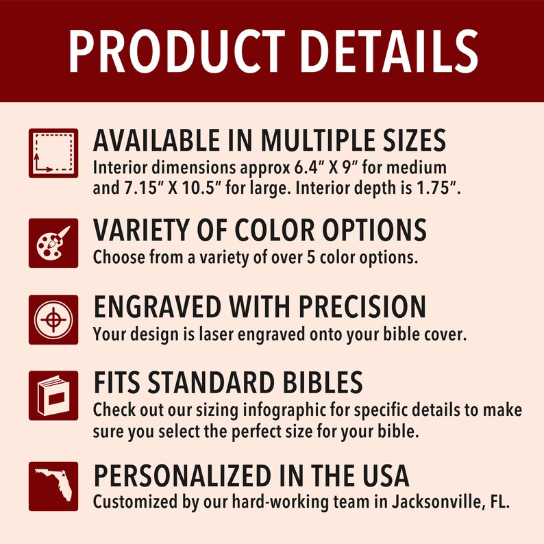 May include: Product details for personalized bible covers. Available in multiple sizes, with interior dimensions of 6.4" x 9" for medium and 7.15" x 10.5" for large.  Interior depth is 1.75".  Choose from a variety of over 5 color options.  Your design is laser engraved onto the bible cover.  Fits standard bibles.  Personalized in the USA.