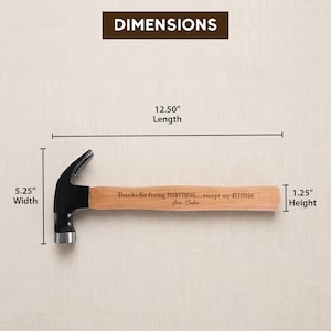 May include: A claw hammer with a black metal head and a light brown wooden handle. The handle is engraved with the text: Thanks for fixing EVERYTHING... except my ATTITUDE Love, Caden. Dimensions are 12.50 inches length, 5.25 inches width, 1.25 inches height.