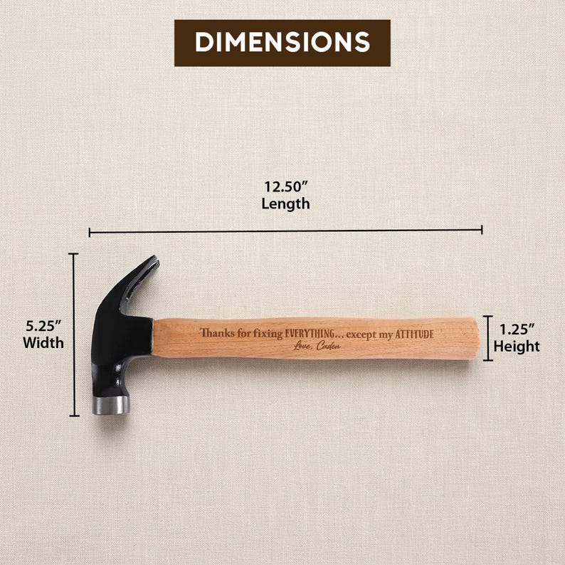 May include: A claw hammer with a black metal head and a light brown wooden handle. The handle is engraved with the text: Thanks for fixing EVERYTHING... except my ATTITUDE Love, Caden. Dimensions are 12.50 inches length, 5.25 inches width, 1.25 inches height.