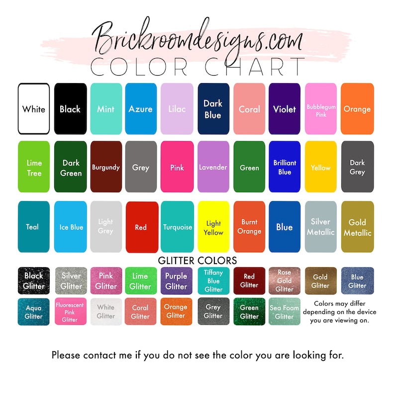 May include: Color chart with a variety of colors and glitter colors. The chart includes colors like white, black, mint, azure, lilac, dark blue, coral, violet, bubblegum pink, orange, lime tree, dark green, burgundy, grey, pink, lavender, green, brilliant blue, yellow, dark grey, teal, ice blue, light grey, red, turquoise, light yellow, burnt orange, blue, silver metallic, gold metallic, black glitter, silver glitter, pink glitter, lime glitter, purple glitter, tiffany blue glitter, red glitter, rose gold glitter, gold glitter, blue glitter, aqua glitter, fluorescent pink glitter, white glitter, coral glitter, orange glitter, grey glitter, green glitter, and sea foam glitter. The text "Brickroomdesigns.com" and "Color Chart" is at the top of the chart. The text "GLITTER COLORS" is in the middle of the chart. The text "Colors may differ depending on the device you are viewing on." is at the bottom of the chart. The text "Please contact me if you do not see the color you are looking for." is at the bottom of the chart.