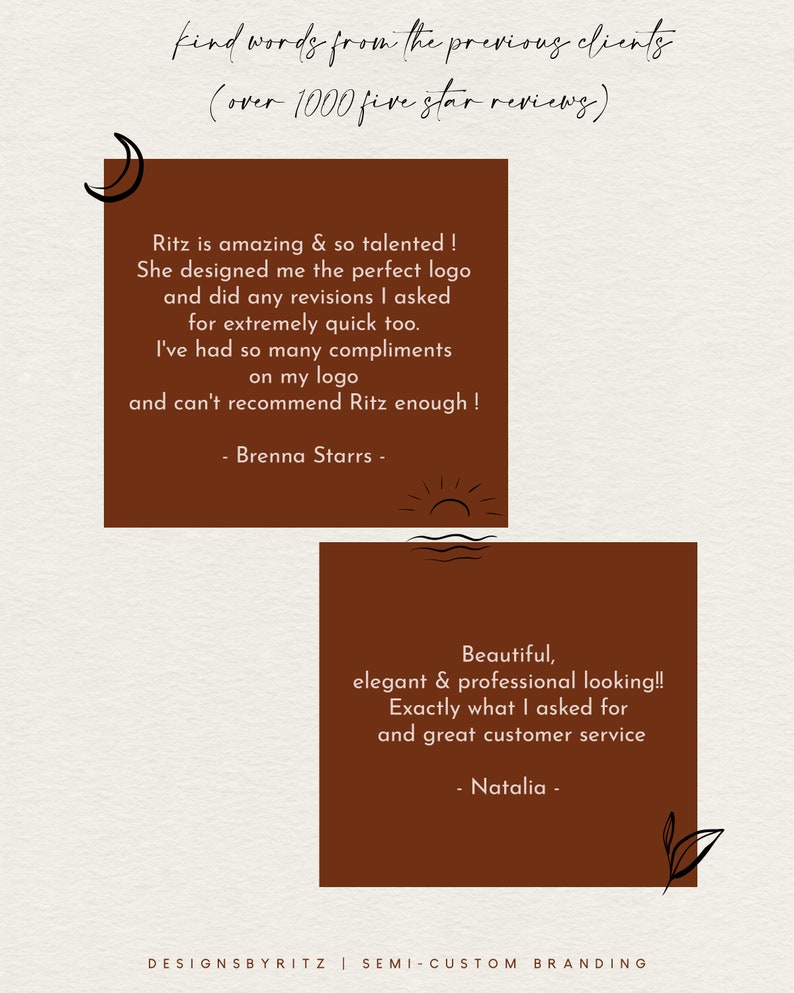 May include: Two customer testimonials on a brown background with a moon and sun graphic. The first testimonial says "Ritz is amazing & so talented! She designed me the perfect logo and did any revisions I asked for extremely quick too. I've had so many compliments on my logo and can't recommend Ritz enough! - Brenna Starrs -" The second testimonial says "Beautiful, elegant & professional looking!! Exactly what I asked for and great customer service - Natalia -"