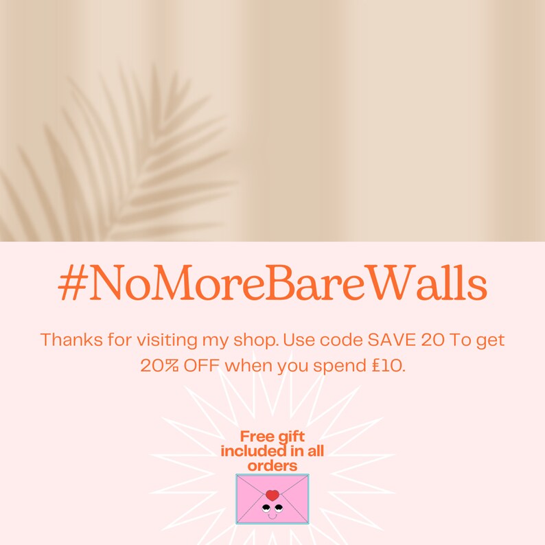 May include: A light pink graphic with the orange text #NoMoreBareWalls, followed by text stating: Thanks for visiting my shop. Use code SAVE 20 To get 20% OFF when you spend &pound;10. Below is text: Free gift included in all orders, with a pink envelope icon.