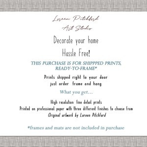 May include: Text on a white background with a gray patterned border. The text reads "Loreen Pitchford Art Studio. Decorate your home Hassle Free! This purchase is for shipped prints, ready-to-frame*. Prints shipped right to your door just order frame and hang. What you get... High resolution fine detail prints. Printed on professional paper with three different finishes to choose from. Original artwork by Loreen Pitchford. *frames and mats are not included in purchase."
