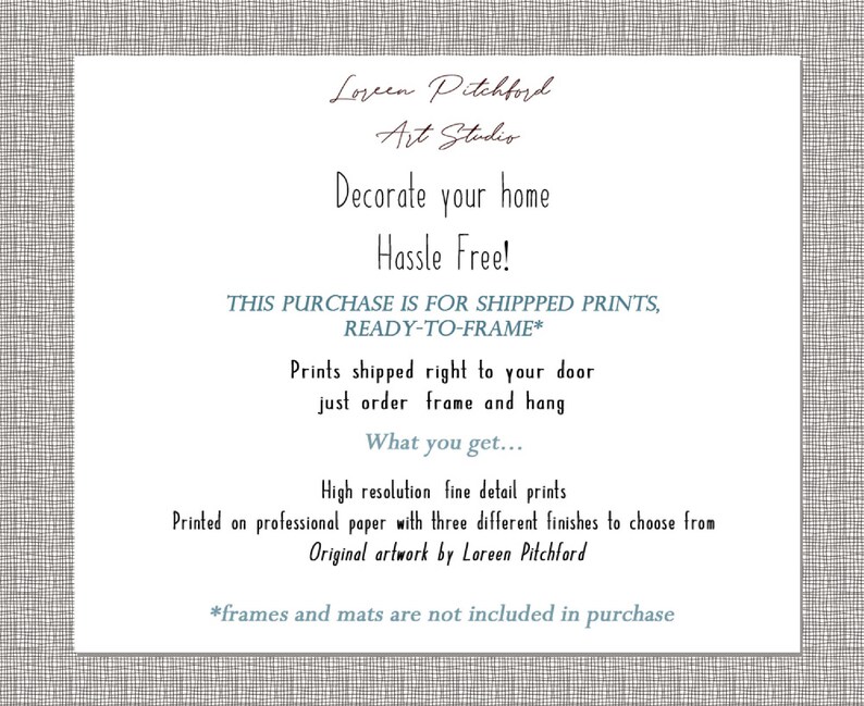 May include: Text on a white background with a gray patterned border. The text reads "Loreen Pitchford Art Studio. Decorate your home Hassle Free! This purchase is for shipped prints, ready-to-frame*. Prints shipped right to your door just order frame and hang. What you get... High resolution fine detail prints. Printed on professional paper with three different finishes to choose from. Original artwork by Loreen Pitchford. *frames and mats are not included in purchase."
