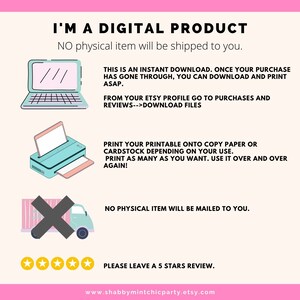 May include: A digital product graphic with illustrations of a laptop, printer, and a delivery truck with a red X over it. The text reads "I'm a digital product. No physical item will be shipped to you."  "This is an instant download. Once your purchase has gone through, you can download and print ASAP."  "From your Etsy profile go to purchases and reviews-->download files."  "Print your printable onto copy paper or cardstock depending on your use. Print as many as you want. Use it over and over again!"  "No physical item will be mailed to you."  "Please leave a 5 stars review."  "www.shabbymintchicparty.etsy.com"