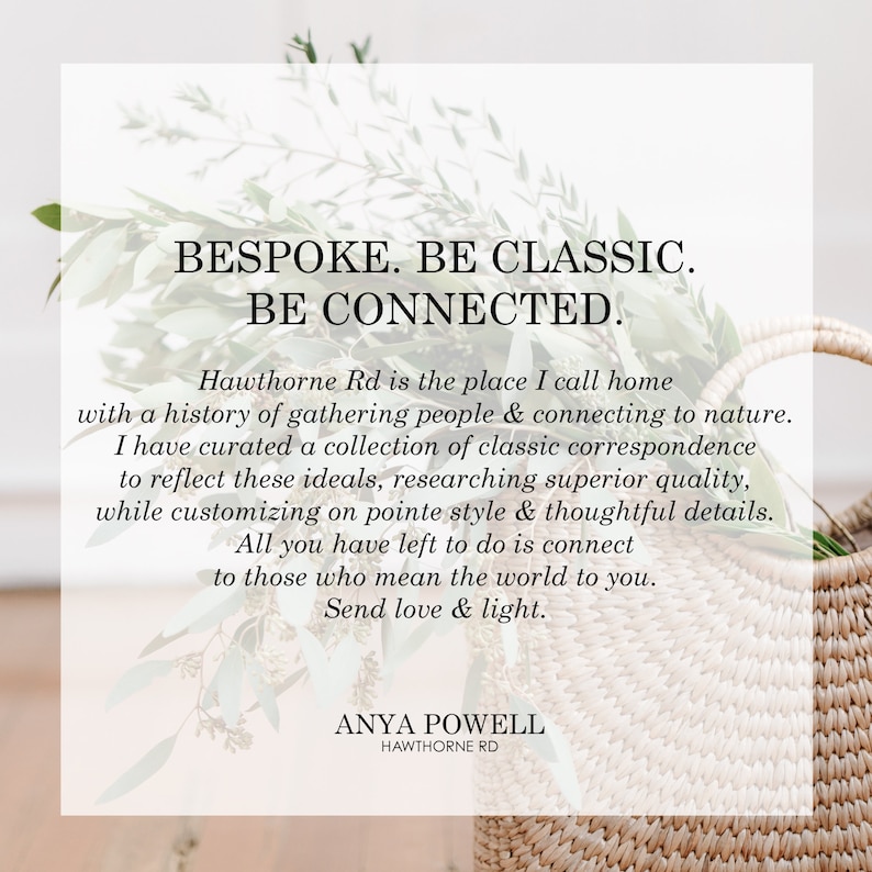 May include: A white background with a text overlay that reads "BESPOKE. BE CLASSIC. BE CONNECTED." Hawthorne Rd is the place I call home with a history of gathering people & connecting to nature. I have curated a collection of classic correspondence to reflect these ideals, researching superior quality, while customizing on pointe style & thoughtful details. All you have left to do is connect to those who mean the world to you. Send love & light. ANYA POWELL HAWTHORNE RD"