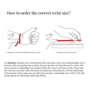 May include: Diagram showing how to measure your wrist for a bracelet. Wrap a string around your wrist just below the wrist bone, then measure the string with a ruler. Add extra room for a comfortable fit. "I WILL NOT ADD EXTRA ROOM TO THE WRIST SIZE REQUESTED."