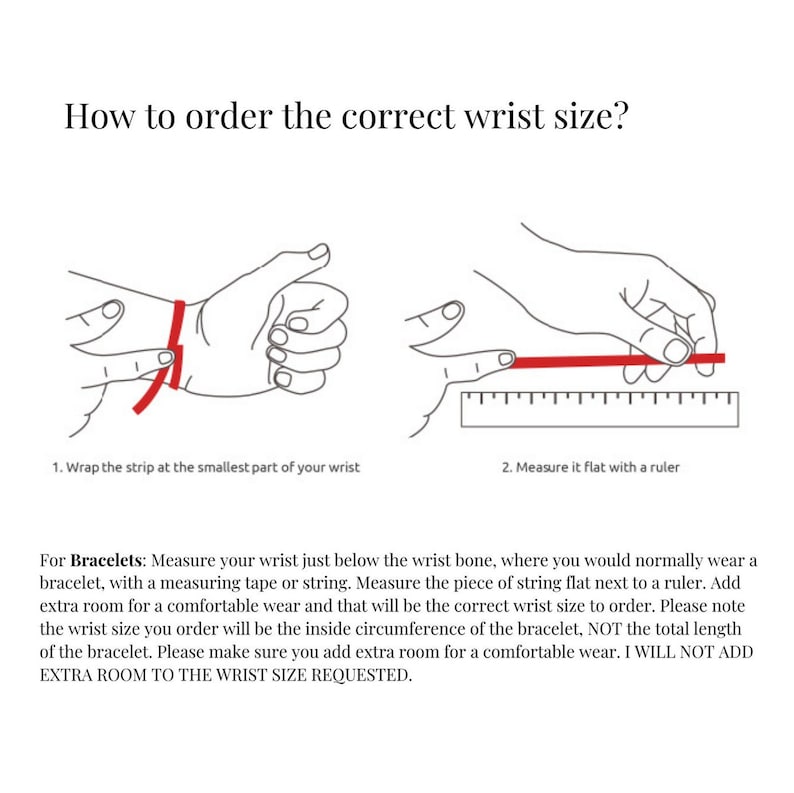 May include: Diagram showing how to measure your wrist for a bracelet. Wrap a string around your wrist just below the wrist bone, then measure the string with a ruler. Add extra room for a comfortable fit. "I WILL NOT ADD EXTRA ROOM TO THE WRIST SIZE REQUESTED."