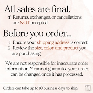 May include: Text on a peach background with the words "All sales are final." and "Returns, exchanges, or cancellations are NOT accepted."  The text continues with "Before you order..." and lists two instructions: "1. Ensure your shipping address is correct." and "2. Review the size, color, and product you are purchasing."  The text continues with "We are not responsible for inaccurate order information & cannot guarantee your order can be changed once it has processed."  The text concludes with "Orders can take up to 10 business days to ship."