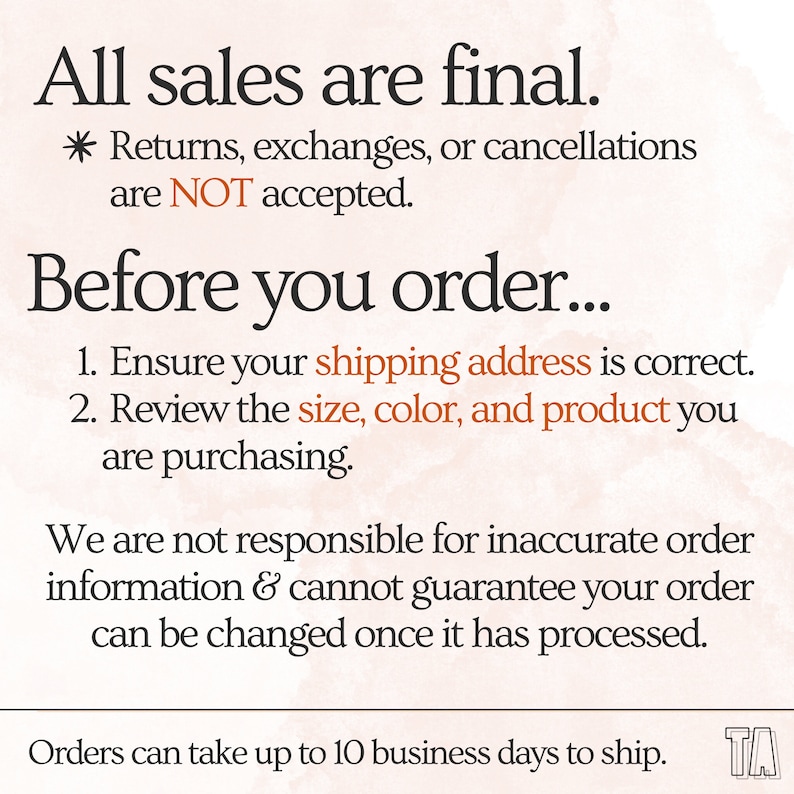 May include: Text on a peach background with the words "All sales are final." and "Returns, exchanges, or cancellations are NOT accepted."  The text continues with "Before you order..." and lists two instructions: "1. Ensure your shipping address is correct." and "2. Review the size, color, and product you are purchasing."  The text continues with "We are not responsible for inaccurate order information & cannot guarantee your order can be changed once it has processed."  The text concludes with "Orders can take up to 10 business days to ship."