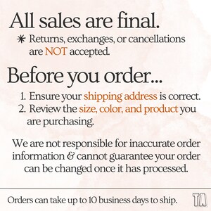 May include: Text on a peach background with the words "All sales are final." and "Returns, exchanges, or cancellations are NOT accepted."  The text continues with "Before you order..." and lists two instructions: "1. Ensure your shipping address is correct." and "2. Review the size, color, and product you are purchasing."  The text continues with "We are not responsible for inaccurate order information & cannot guarantee your order can be changed once it has processed."  The text concludes with "Orders can take up to 10 business days to ship."