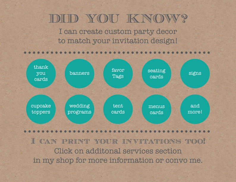 May include: A brown background with the text "DID YOU KNOW?" in grey. The text "I can create custom party decor to match your invitation design!" is also in grey.  There are 10 teal circles with white text, each listing a different type of party decor, such as "thank you cards", "banners", "favor tags", "seating cards", "signs", "cupcake toppers", "wedding programs", "tent cards", "menus cards", and "and more!" The text "I CAN PRINT YOUR INVITATIONS TOO!" is in grey. The text "Click on additional services section in my shop for more information or convo me." is also in grey.