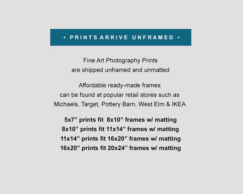 May include: Text on a white background that reads: "&bull; PRINTS ARRIVE UNFRAMED &bull;" Fine Art Photography Prints are shipped unframed and unmatted. Affordable ready-made frames can be found at popular retail stores such as Michaels, Target, Pottery Barn, West Elm & IKEA. 5x7" prints fit 8x10" frames w/ matting. 8x10" prints fit 11x14" frames w/ matting. 11x14" prints fit 16x20" frames w/ matting. 16x20" prints fit 20x24" frames w/ matting.