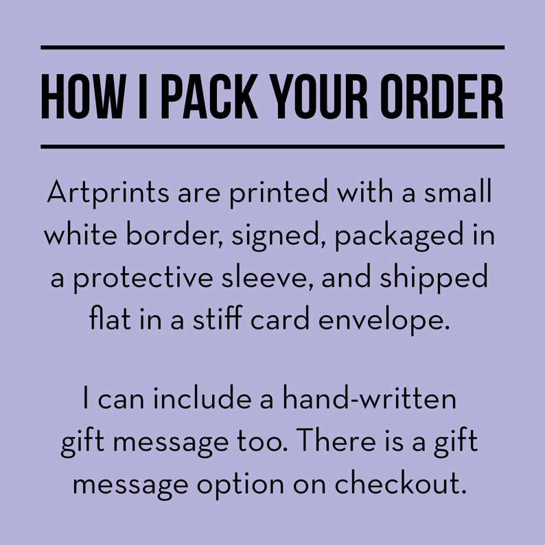 May include: Text on a purple background that reads "HOW I PACK YOUR ORDER". Artprints are printed with a small white border, signed, packaged in a protective sleeve, and shipped flat in a stiff card envelope. I can include a hand-written gift message too. There is a gift message option on checkout.