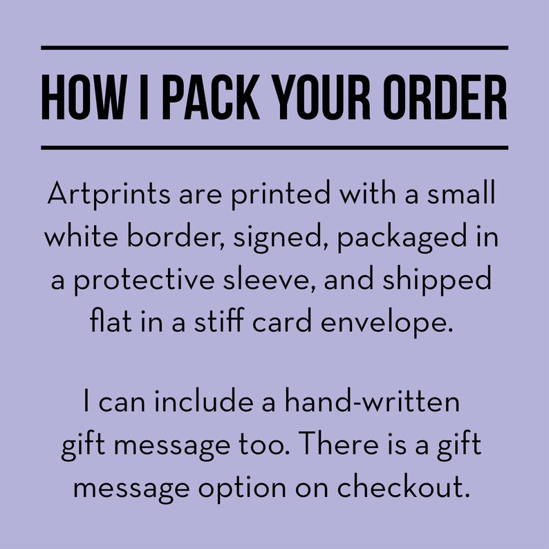 May include: Text on a purple background that reads "HOW I PACK YOUR ORDER". Artprints are printed with a small white border, signed, packaged in a protective sleeve, and shipped flat in a stiff card envelope. I can include a hand-written gift message too. There is a gift message option on checkout.