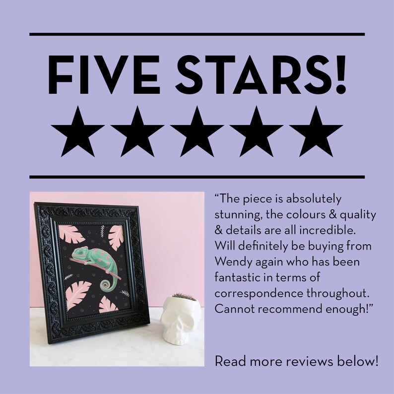 May include: Five stars review with a black framed illustration of a green chameleon on a pink and black background. The text reads "The piece is absolutely stunning, the colours & quality & details are all incredible. Will definitely be buying from Wendy again who has been fantastic in terms of correspondence throughout. Cannot recommend enough!" and "Read more reviews below!"